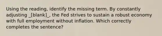 Using the reading, identify the missing term. By constantly adjusting _[blank]_, the Fed strives to sustain a robust economy with full employment without inflation. Which correctly completes the sentence?