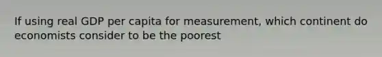 If using real GDP per capita for measurement, which continent do economists consider to be the poorest