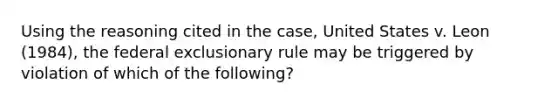 Using the reasoning cited in the case, United States v. Leon (1984), the federal exclusionary rule may be triggered by violation of which of the following?