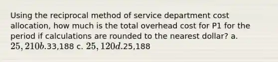 Using the reciprocal method of service department cost allocation, how much is the total overhead cost for P1 for the period if calculations are rounded to the nearest dollar? a. 25,210 b.33,188 c. 25,120 d.25,188