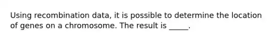 Using recombination data, it is possible to determine the location of genes on a chromosome. The result is _____.