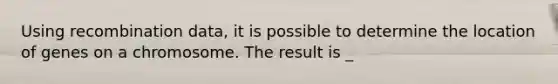 Using recombination data, it is possible to determine the location of genes on a chromosome. The result is _