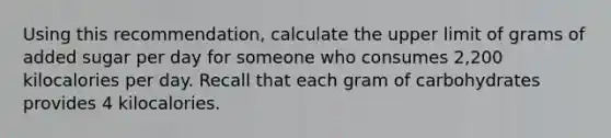 Using this recommendation, calculate the upper limit of grams of added sugar per day for someone who consumes 2,200 kilocalories per day. Recall that each gram of carbohydrates provides 4 kilocalories.