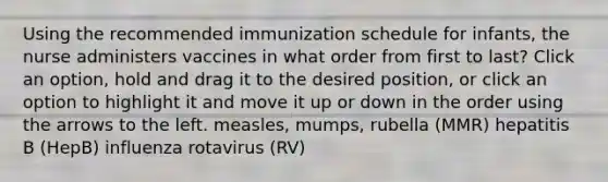 Using the recommended immunization schedule for infants, the nurse administers vaccines in what order from first to last? Click an option, hold and drag it to the desired position, or click an option to highlight it and move it up or down in the order using the arrows to the left. measles, mumps, rubella (MMR) hepatitis B (HepB) influenza rotavirus (RV)