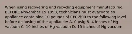 When using recovering and recycling equipment manufactured BEFORE November 15 1993, technicians must evacuate an appliance containing 10 pounds of CFC-500 to the following level before disposing of the appliance: A. 0 psig B. 4 inches of Hg vacuum C. 10 inches of Hg vacuum D. 15 inches of Hg vacuum