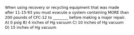 When using recovery or recycling equipment that was made after 11-15-93 you must evacute a system containing MORE than 200 pounds of CFC-12 to ________ before making a major repair. A) 0 psig B) 4 inches of Hg vacuum C) 10 inches of Hg vacuum D) 15 inches of Hg vacuum