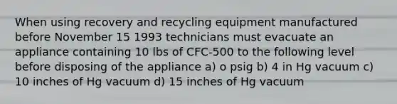 When using recovery and recycling equipment manufactured before November 15 1993 technicians must evacuate an appliance containing 10 lbs of CFC-500 to the following level before disposing of the appliance a) o psig b) 4 in Hg vacuum c) 10 inches of Hg vacuum d) 15 inches of Hg vacuum