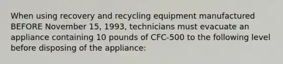 When using recovery and recycling equipment manufactured BEFORE November 15, 1993, technicians must evacuate an appliance containing 10 pounds of CFC-500 to the following level before disposing of the appliance: