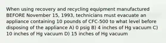 When using recovery and recycling equipment manufactured BEFORE November 15, 1993, technicians must evacuate an appliance containing 10 pounds of CFC-500 to what level before disposing of the appliance A) 0 psig B) 4 inches of Hg vacuum C) 10 inches of Hg vacuum D) 15 inches of Hg vacuum