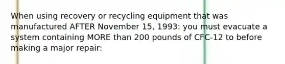 When using recovery or recycling equipment that was manufactured AFTER November 15, 1993: you must evacuate a system containing MORE than 200 pounds of CFC-12 to before making a major repair: