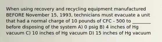 When using recovery and recycling equipment manufactured BEFORE November 15, 1993, technicians must evacuate a unit that had a normal charge of 10 pounds of CFC - 500 to ________ before disposing of the system A) 0 psig B) 4 inches of Hg vacuum C) 10 inches of Hg vacuum D) 15 inches of Hg vacuum