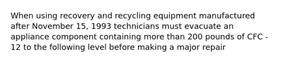 When using recovery and recycling equipment manufactured after November 15, 1993 technicians must evacuate an appliance component containing more than 200 pounds of CFC - 12 to the following level before making a major repair