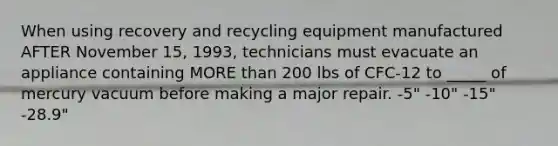 When using recovery and recycling equipment manufactured AFTER November 15, 1993, technicians must evacuate an appliance containing MORE than 200 lbs of CFC-12 to _____ of mercury vacuum before making a major repair. -5" -10" -15" -28.9"