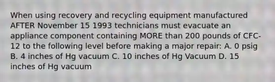 When using recovery and recycling equipment manufactured AFTER November 15 1993 technicians must evacuate an appliance component containing MORE than 200 pounds of CFC-12 to the following level before making a major repair: A. 0 psig B. 4 inches of Hg vacuum C. 10 inches of Hg Vacuum D. 15 inches of Hg vacuum