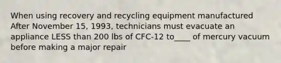 When using recovery and recycling equipment manufactured After November 15, 1993, technicians must evacuate an appliance LESS than 200 lbs of CFC-12 to____ of mercury vacuum before making a major repair