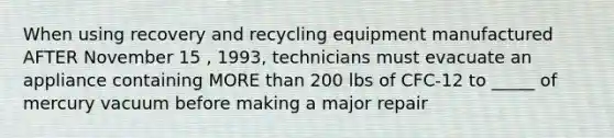 When using recovery and recycling equipment manufactured AFTER November 15 , 1993, technicians must evacuate an appliance containing MORE than 200 lbs of CFC-12 to _____ of mercury vacuum before making a major repair