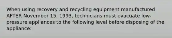 When using recovery and recycling equipment manufactured AFTER November 15, 1993, technicians must evacuate low-pressure appliances to the following level before disposing of the appliance: