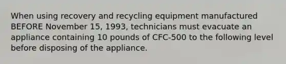 When using recovery and recycling equipment manufactured BEFORE November 15, 1993, technicians must evacuate an appliance containing 10 pounds of CFC-500 to the following level before disposing of the appliance.