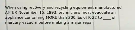 When using recovery and recycling equipment manufactured AFTER November 15, 1993, technicians must evacuate an appliance containing MORE than 200 lbs of R-22 to ____ of mercury vacuum before making a major repair