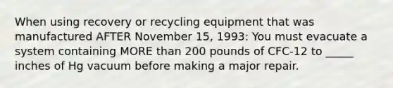 When using recovery or recycling equipment that was manufactured AFTER November 15, 1993: You must evacuate a system containing MORE than 200 pounds of CFC-12 to _____ inches of Hg vacuum before making a major repair.