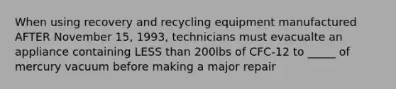 When using recovery and recycling equipment manufactured AFTER November 15, 1993, technicians must evacualte an appliance containing LESS than 200lbs of CFC-12 to _____ of mercury vacuum before making a major repair