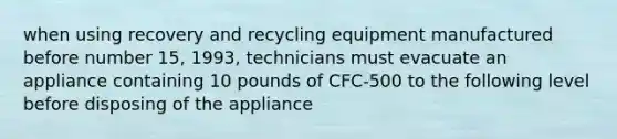 when using recovery and recycling equipment manufactured before number 15, 1993, technicians must evacuate an appliance containing 10 pounds of CFC-500 to the following level before disposing of the appliance