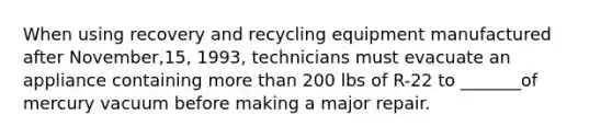 When using recovery and recycling equipment manufactured after November,15, 1993, technicians must evacuate an appliance containing more than 200 lbs of R-22 to _______of mercury vacuum before making a major repair.