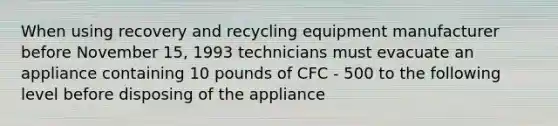 When using recovery and recycling equipment manufacturer before November 15, 1993 technicians must evacuate an appliance containing 10 pounds of CFC - 500 to the following level before disposing of the appliance