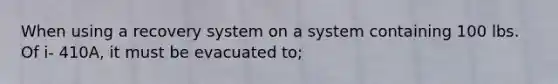 When using a recovery system on a system containing 100 lbs. Of i- 410A, it must be evacuated to;