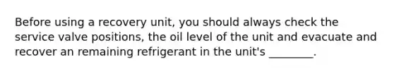 Before using a recovery unit, you should always check the service valve positions, the oil level of the unit and evacuate and recover an remaining refrigerant in the unit's ________.