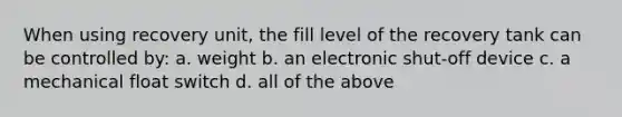 When using recovery unit, the fill level of the recovery tank can be controlled by: a. weight b. an electronic shut-off device c. a mechanical float switch d. all of the above