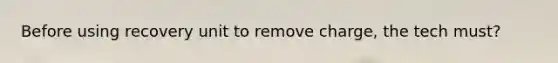 Before using recovery unit to remove charge, the tech must?