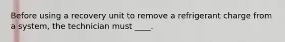 Before using a recovery unit to remove a refrigerant charge from a system, the technician must ____.