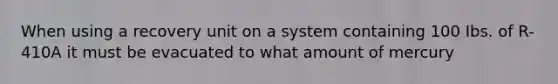 When using a recovery unit on a system containing 100 Ibs. of R-410A it must be evacuated to what amount of mercury