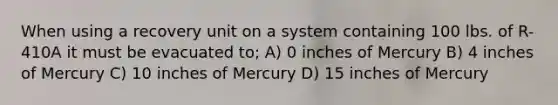 When using a recovery unit on a system containing 100 lbs. of R-410A it must be evacuated to; A) 0 inches of Mercury B) 4 inches of Mercury C) 10 inches of Mercury D) 15 inches of Mercury