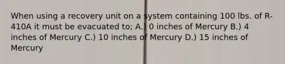 When using a recovery unit on a system containing 100 lbs. of R-410A it must be evacuated to; A.) 0 inches of Mercury B.) 4 inches of Mercury C.) 10 inches of Mercury D.) 15 inches of Mercury