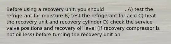 Before using a recovery unit, you should ________. A) test the refrigerant for moisture B) test the refrigerant for acid C) heat the recovery unit and recovery cylinder D) check the service valve positions and recovery oil level (if recovery compressor is not oil less) before turning the recovery unit on