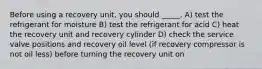 Before using a recovery unit, you should _____. A) test the refrigerant for moisture B) test the refrigerant for acid C) heat the recovery unit and recovery cylinder D) check the service valve positions and recovery oil level (if recovery compressor is not oil less) before turning the recovery unit on