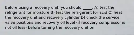 Before using a recovery unit, you should _____. A) test the refrigerant for moisture B) test the refrigerant for acid C) heat the recovery unit and recovery cylinder D) check the service valve positions and recovery oil level (if recovery compressor is not oil less) before turning the recovery unit on