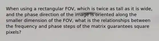 When using a rectangular FOV, which is twice as tall as it is wide, and the phase direction of the image is oriented along the smaller dimension of the FOV, what is the relationships between the frequency and phase steps of the matrix guarantees square pixels?