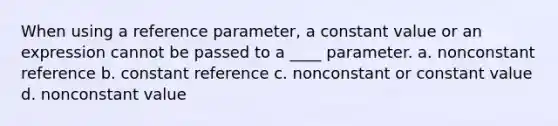 When using a reference parameter, a constant value or an expression cannot be passed to a ____ parameter. a. nonconstant reference b. constant reference c. nonconstant or constant value d. nonconstant value