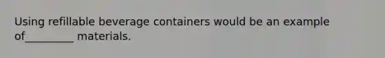 Using refillable beverage containers would be an example of_________ materials.