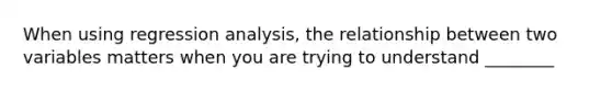 When using regression analysis, the relationship between two variables matters when you are trying to understand ________