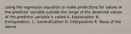 Using the regression equation to make predictions for values of the predictor variable outside the range of the observed values of the predictor variable is called A. Explaination B. Extrapolation. C. Generalization D. Interpolation E. None of the above