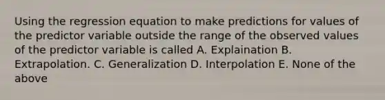 Using the regression equation to make predictions for values of the predictor variable outside the range of the observed values of the predictor variable is called A. Explaination B. Extrapolation. C. Generalization D. Interpolation E. None of the above