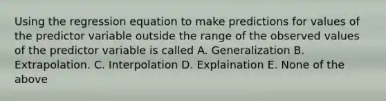 Using the regression equation to make predictions for values of the predictor variable outside the range of the observed values of the predictor variable is called A. Generalization B. Extrapolation. C. Interpolation D. Explaination E. None of the above