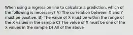 When using a regression line to calculate a prediction, which of the following is necessary? A) The correlation between X and Y must be positive. B) The value of X must be within the range of the X values in the sample C) The value of X must be one of the X values in the sample D) All of the above