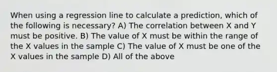 When using a regression line to calculate a prediction, which of the following is necessary? A) The correlation between X and Y must be positive. B) The value of X must be within the range of the X values in the sample C) The value of X must be one of the X values in the sample D) All of the above