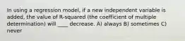 In using a regression model, if a new independent variable is added, the value of R-squared (the coefficient of multiple determination) will ____ decrease. A) always B) sometimes C) never