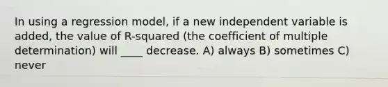 In using a regression model, if a new independent variable is added, the value of R-squared (the coefficient of multiple determination) will ____ decrease. A) always B) sometimes C) never